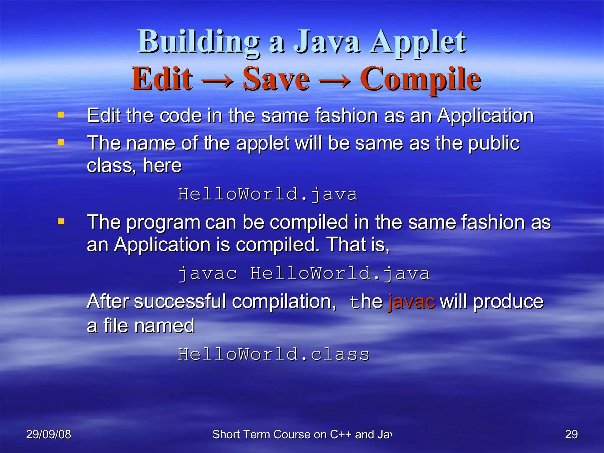 Building a Java Applet   Edit  ->  Save  ->  Compile Edit the code in the same fashion as an Application The name of the applet will be same as the public class, here  HelloWorld.java The program can be compiled in the same fashion as an Application is compiled. That is, javac HelloWorld.java After successful compilation,  t he  javac  will produce a file named HelloWorld.class 
