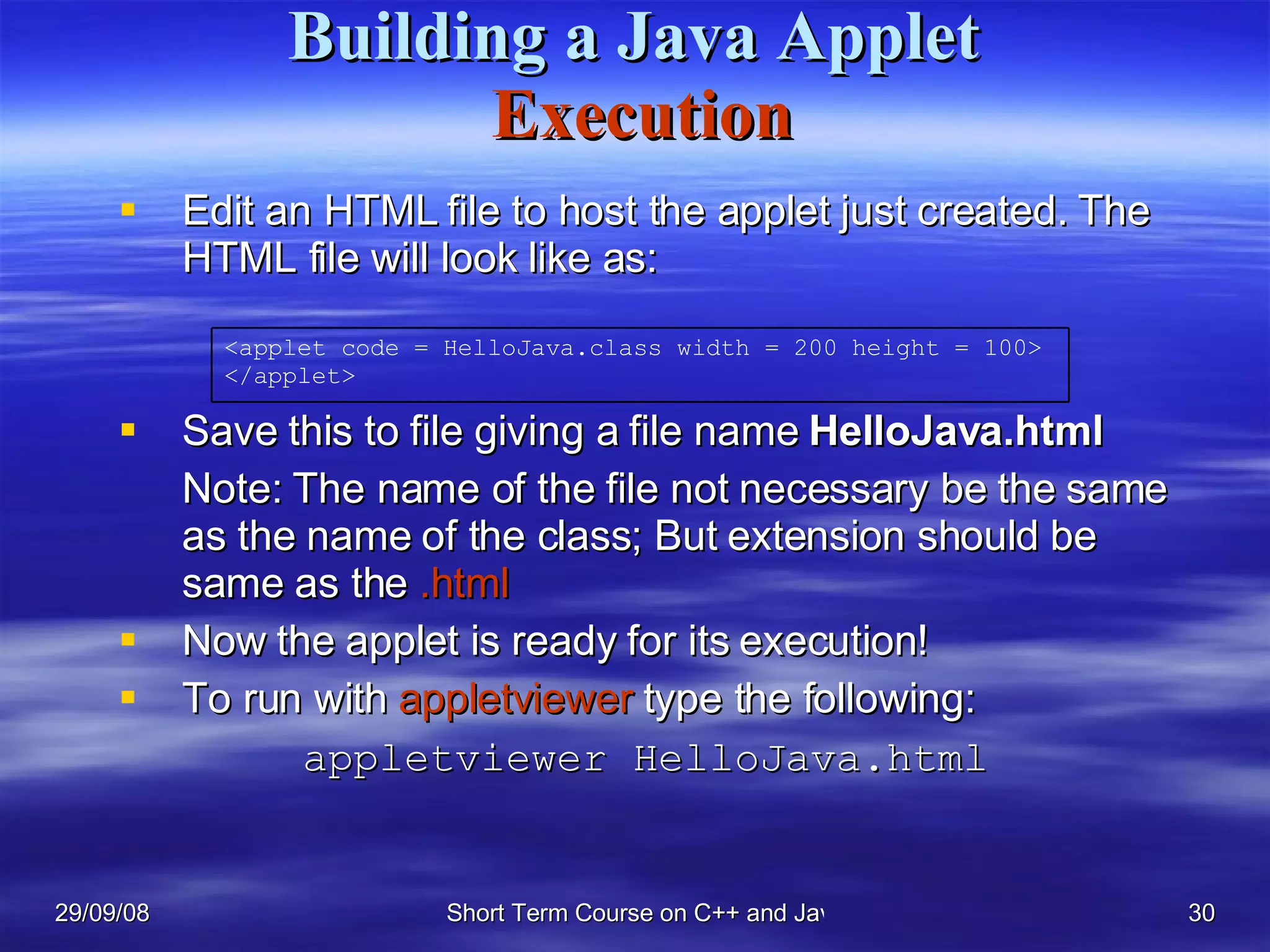Building a Java Applet   Execution Edit an HTML file to host the applet just created. The HTML file will look like as: Save this to file giving a file name  HelloJava.html Note: The name of the file not necessary be the same as the name of the class; But extension should be same as the  .html Now the applet is ready for its execution! To run with  appletviewer  type the following:   appletviewer HelloJava.html <applet code = HelloJava.class width = 200 height = 100> </applet> 