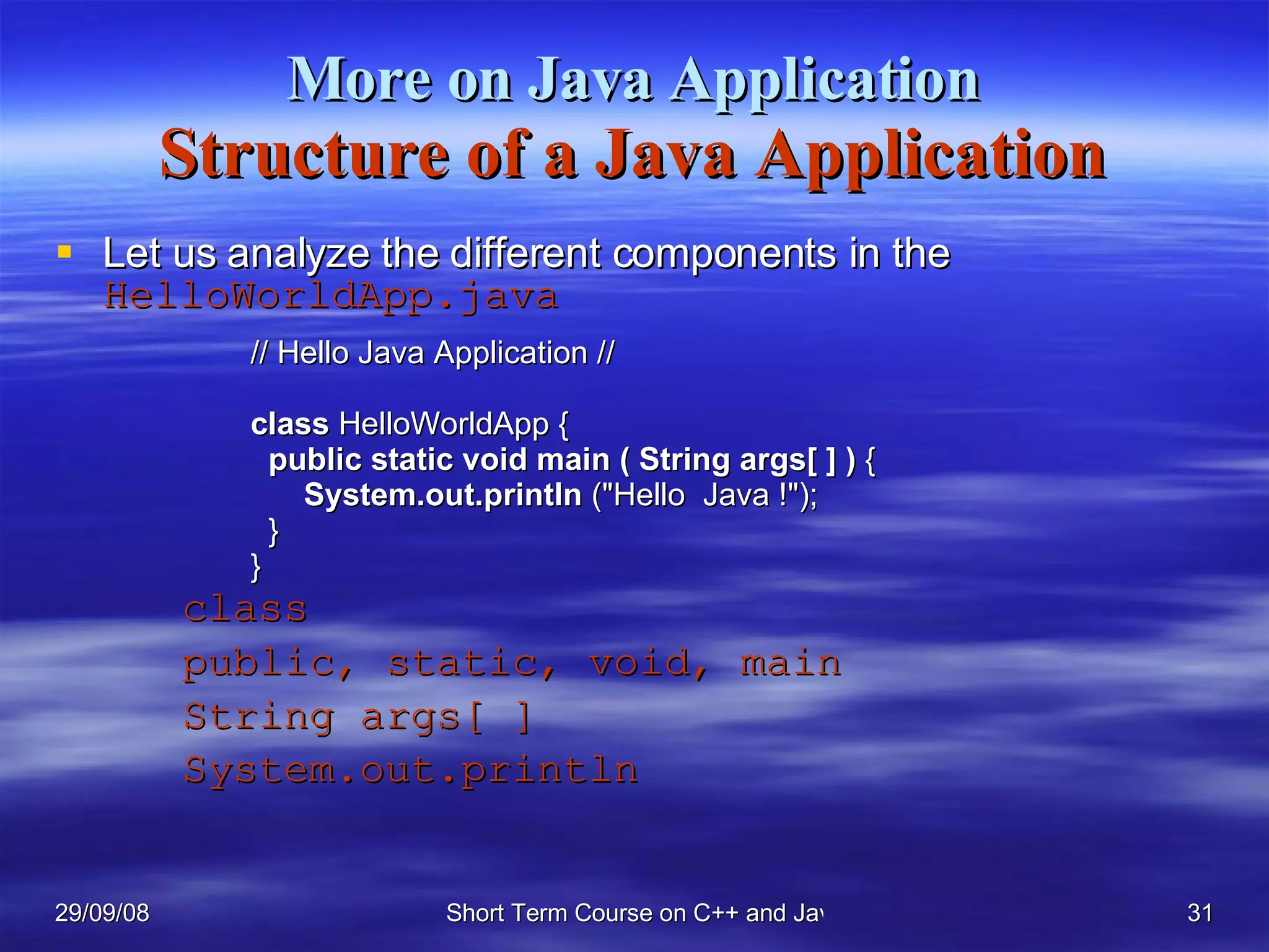 More on Java Application Structure of a Java Application Let us analyze the different components in the  HelloWorldApp.java class public, static, void, main String args[ ] System.out.println // Hello Java Application // class  HelloWorldApp {   public static void   main ( String args[ ] )  {   System.out.println  (&quot;Hello  Java !&quot;);    } } 