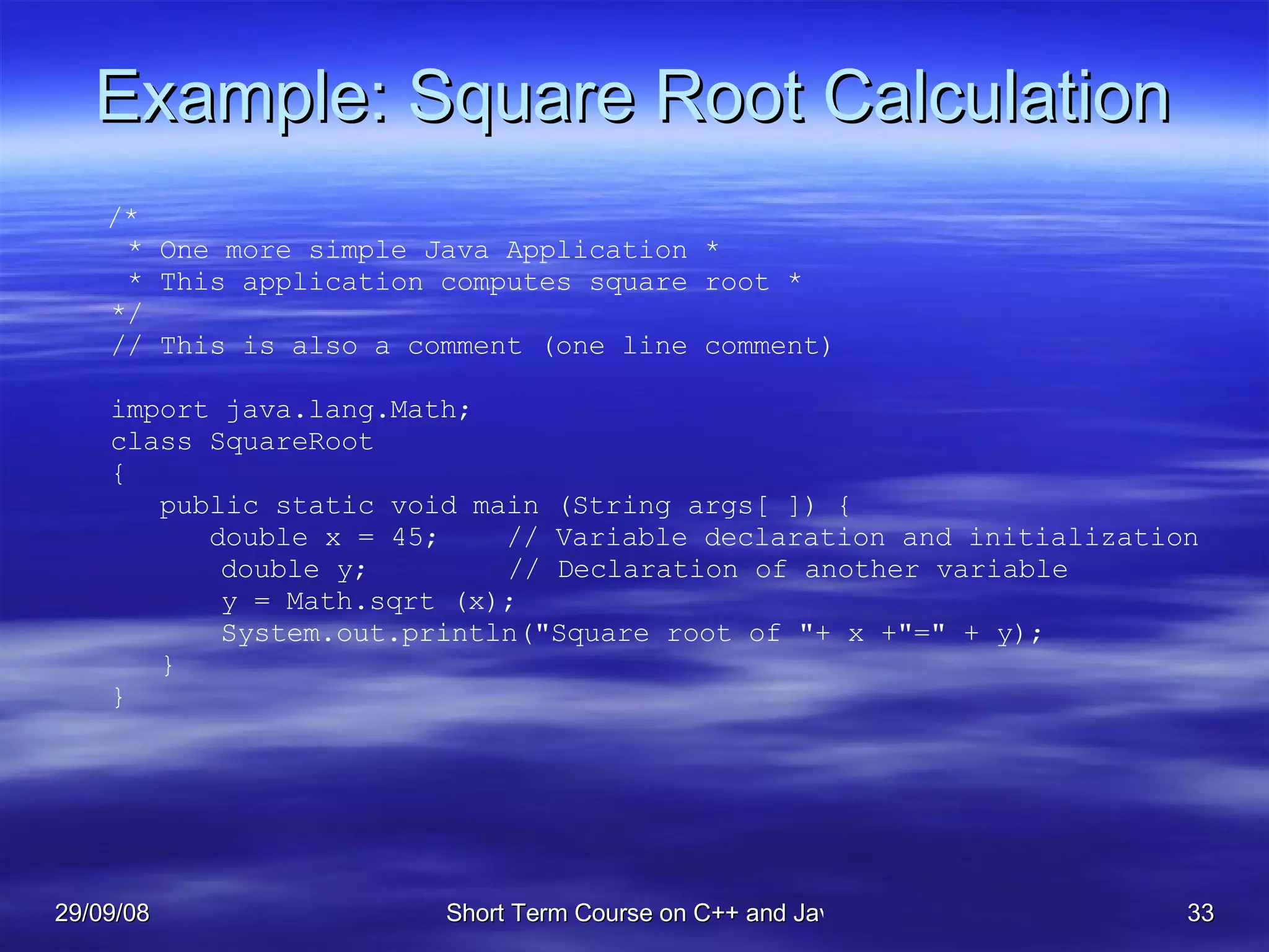 Example: Square Root Calculation /* * One more simple Java Application * * This application computes square root * */ // This is also a comment (one line comment) import java.lang.Math; class SquareRoot  { public static void main (String args[ ]) { double x = 45;  // Variable declaration and initialization   double y;   // Declaration of another variable   y = Math.sqrt (x);   System.out.println(&quot;Square root of &quot;+ x +&quot;=&quot; + y); } } 
