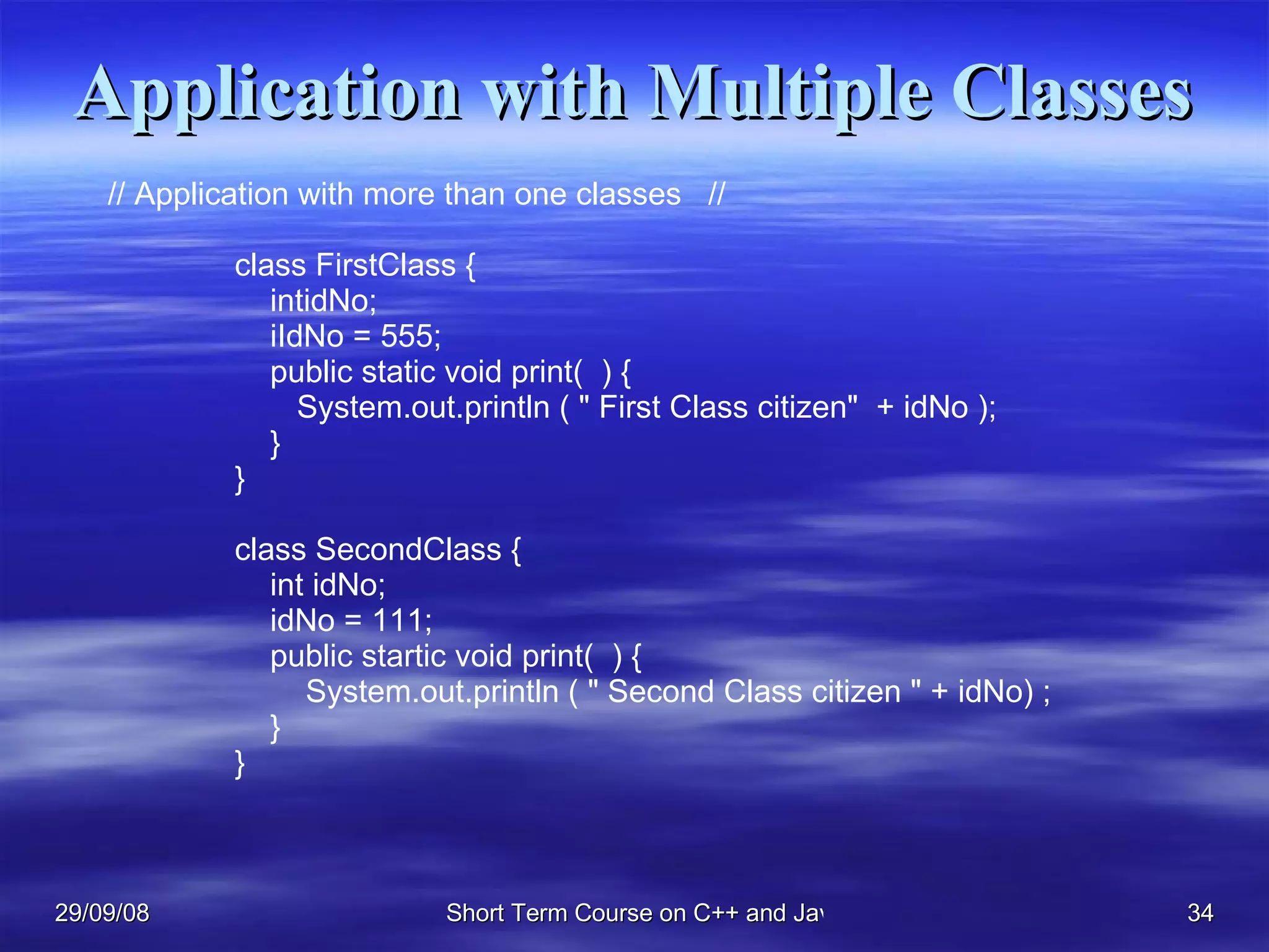 Application with Multiple Classes // Application with more than one classes  //  class FirstClass {    intidNo;   iIdNo = 555;   public static void print(  ) {    System.out.println ( &quot; First Class citizen&quot;  + idNo );    } } class SecondClass {    int idNo;   idNo = 111;   public startic void print(  ) {   System.out.println ( &quot; Second Class citizen &quot; + idNo) ;   } } 