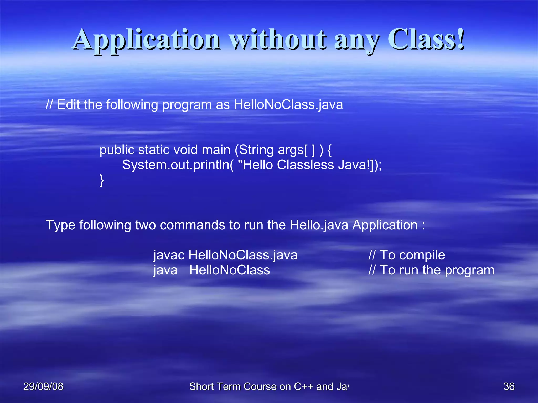 Application without any Class! // Edit the following program as HelloNoClass.java public static void main (String args[ ] ) {   System.out.println( &quot;Hello Classless Java!]); } Type following two commands to run the Hello.java Application : javac HelloNoClass.java // To compile java  HelloNoClass // To run the program 