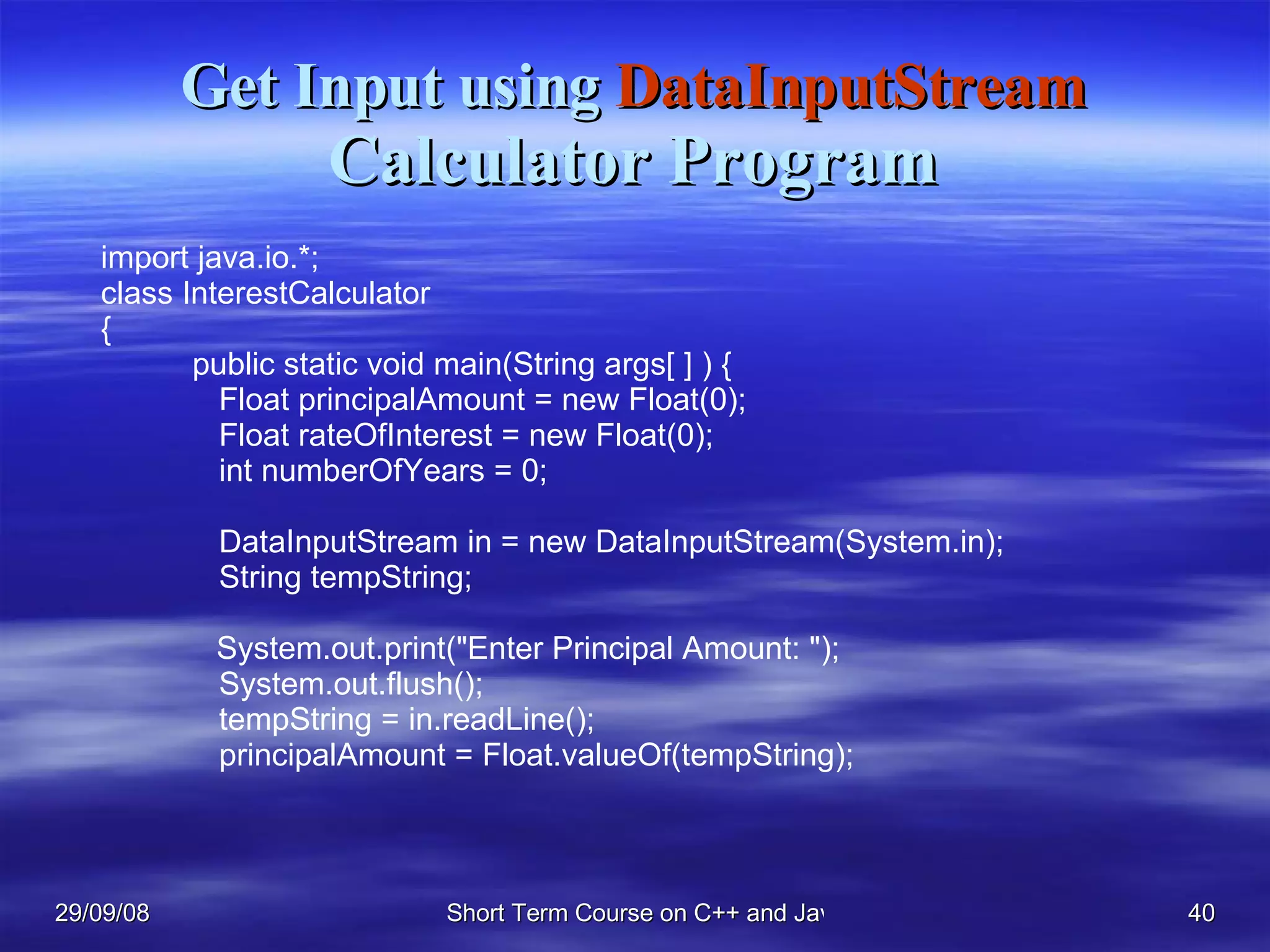 Get Input using  DataInputStream Calculator Program import java.io.*; class InterestCalculator { public static void main(String args[ ] ) {   Float principalAmount = new Float(0);   Float rateOfInterest = new Float(0);   int numberOfYears = 0;     DataInputStream in = new DataInputStream(System.in);   String tempString;   System.out.print(&quot;Enter Principal Amount: &quot;);   System.out.flush();   tempString = in.readLine();   principalAmount = Float.valueOf(tempString); 