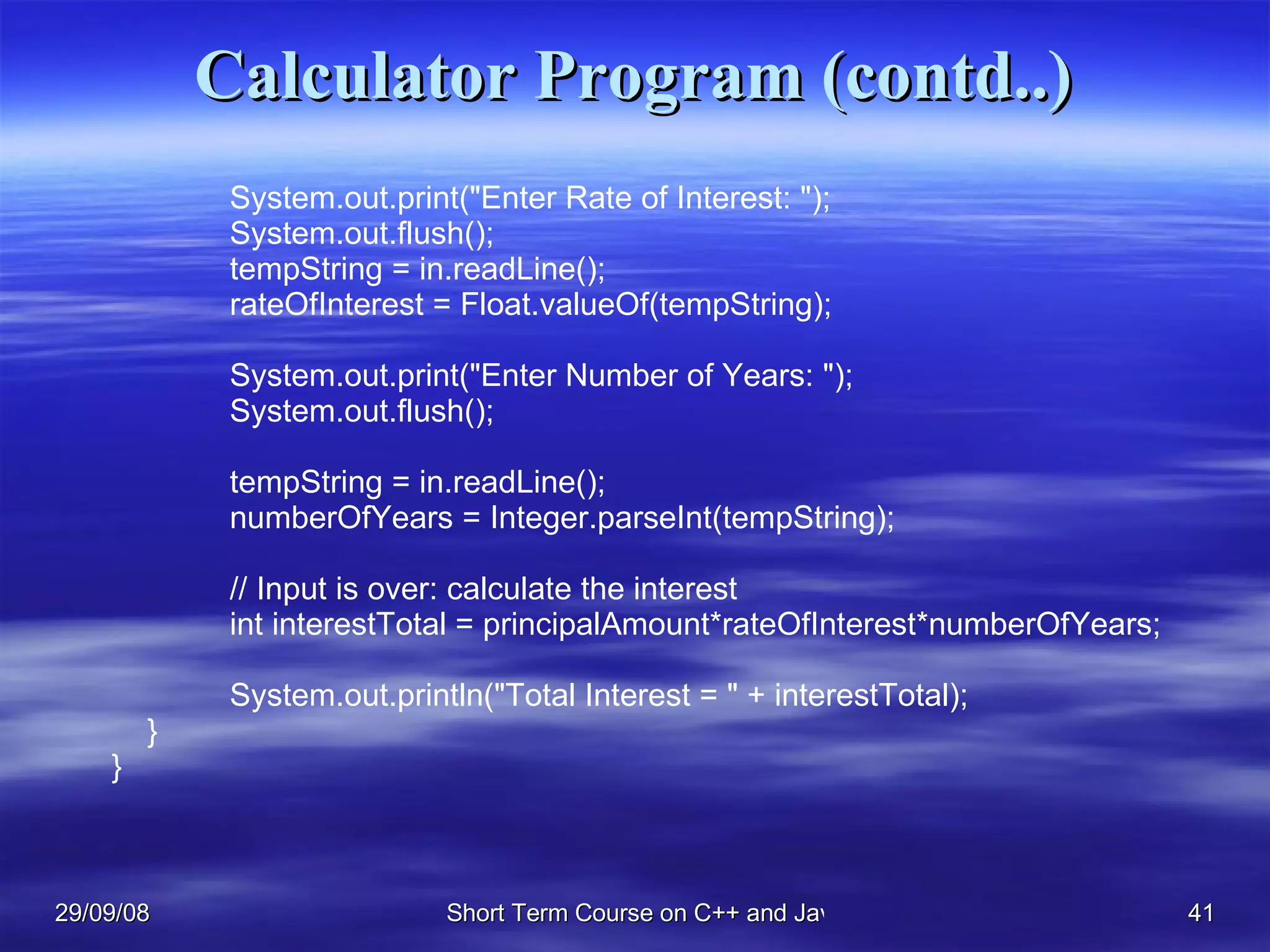 Calculator Program (contd..)   System.out.print(&quot;Enter Rate of Interest: &quot;);   System.out.flush();   tempString = in.readLine();   rateOfInterest = Float.valueOf(tempString);   System.out.print(&quot;Enter Number of Years: &quot;);   System.out.flush();     tempString = in.readLine();   numberOfYears = Integer.parseInt(tempString);   // Input is over: calculate the interest   int interestTotal = principalAmount*rateOfInterest*numberOfYears;     System.out.println(&quot;Total Interest = &quot; + interestTotal); } } 