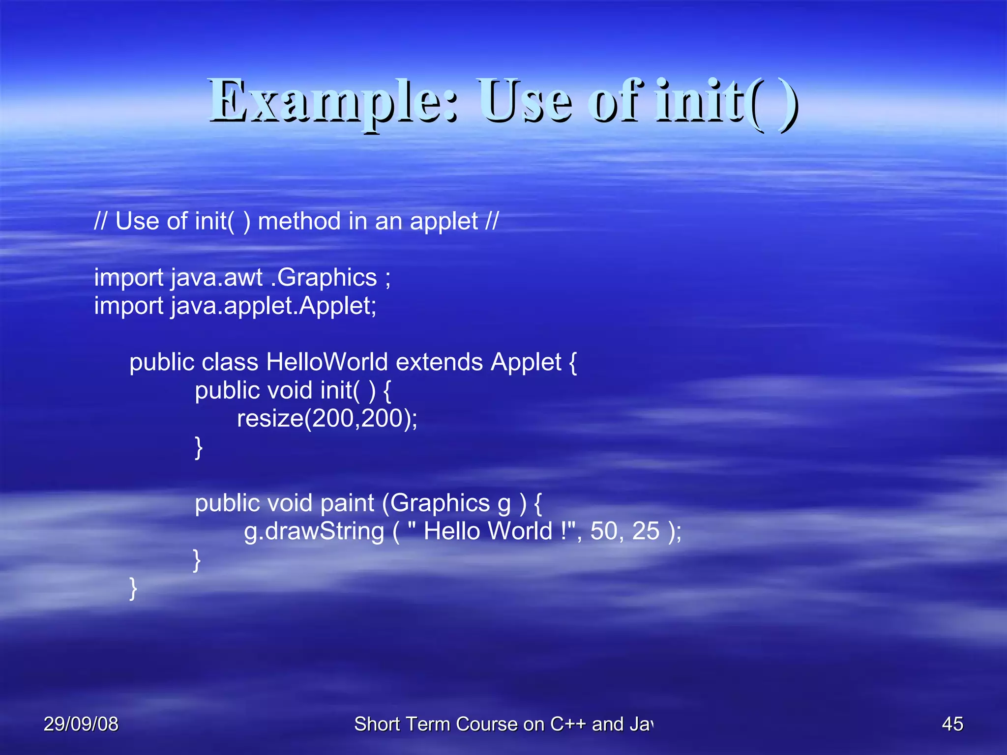Example: Use of init( ) // Use of init( ) method in an applet // import java.awt .Graphics ; import java.applet.Applet; public class HelloWorld extends Applet { public void init( ) {   resize(200,200); } public void paint (Graphics g ) {    g.drawString ( &quot; Hello World !&quot;, 50, 25 ); } } 