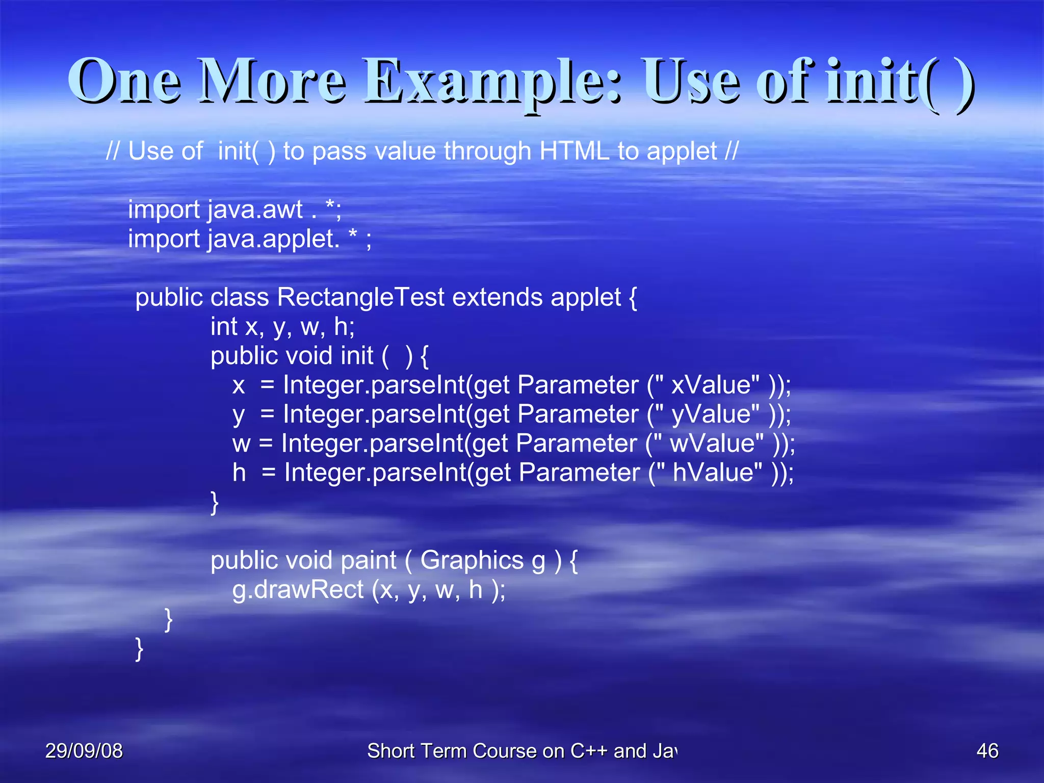 One More Example: Use of init( ) // Use of  init( ) to pass value through HTML to applet // import java.awt . *; import java.applet. * ; public class RectangleTest extends applet { int x, y, w, h;  public void init (  ) {   x  = Integer.parseInt(get Parameter (&quot; xValue&quot; ));   y  = Integer.parseInt(get Parameter (&quot; yValue&quot; ));   w = Integer.parseInt(get Parameter (&quot; wValue&quot; ));   h  = Integer.parseInt(get Parameter (&quot; hValue&quot; ));  }  public void paint ( Graphics g ) {    g.drawRect (x, y, w, h ); } } 