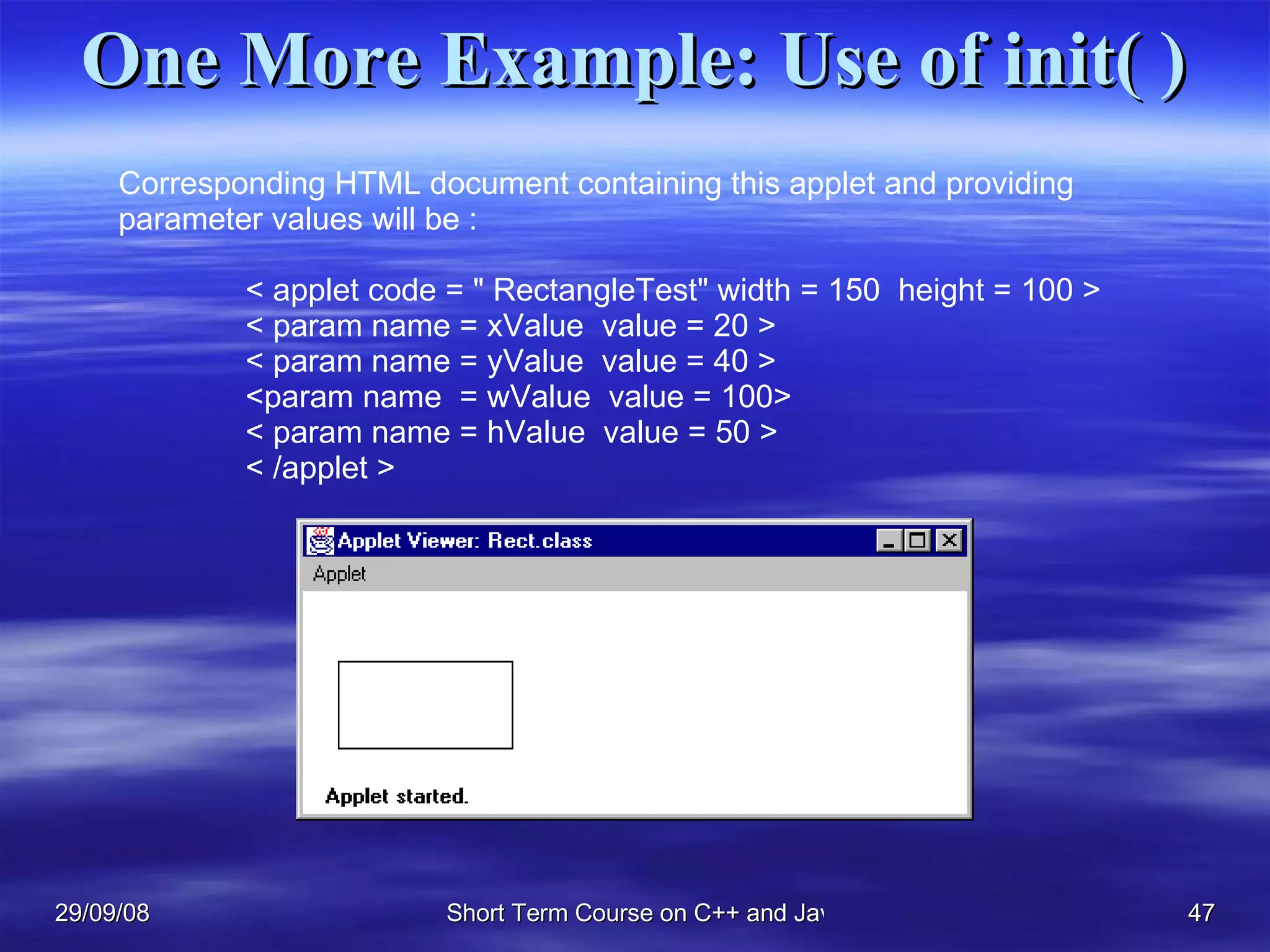One More Example: Use of init( ) Corresponding HTML document containing this applet and providing  parameter values will be : < applet code = &quot; RectangleTest&quot; width = 150  height = 100 >  < param name = xValue  value = 20 >  < param name = yValue  value = 40 >  <param name  = wValue  value = 100> < param name = hValue  value = 50 > < /applet > 