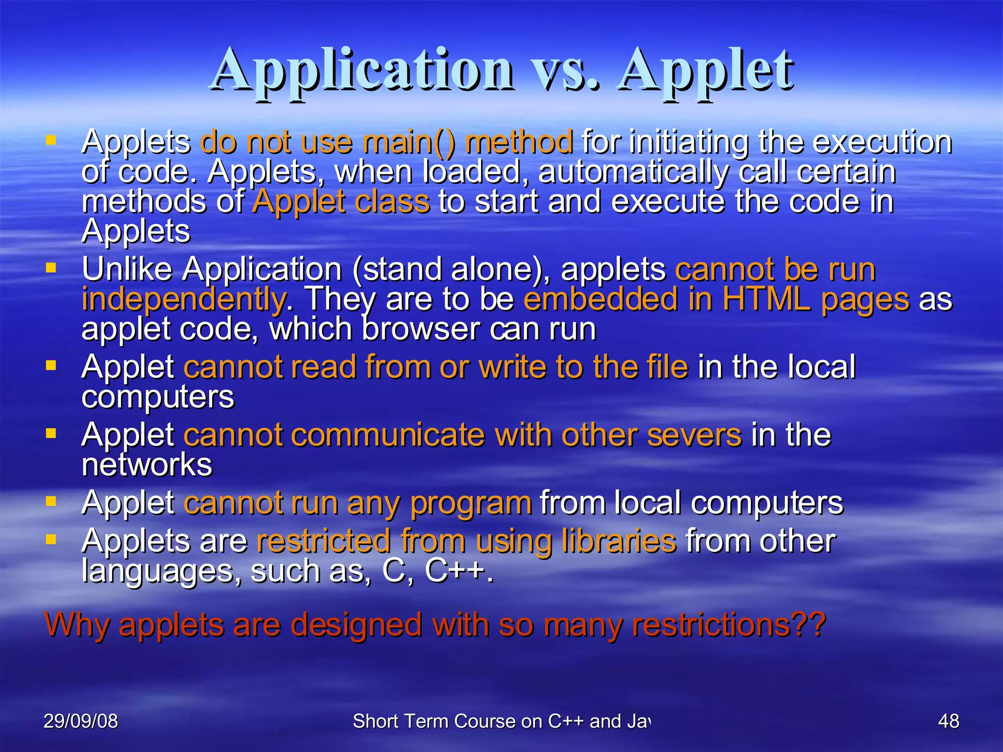 Application vs. Applet Applets  do not use main() method  for initiating the execution of code. Applets, when loaded, automatically call certain methods of  Applet class  to start and execute the code in Applets Unlike Application (stand alone), applets  cannot be run independently . They are to be  embedded in HTML pages  as applet code, which browser can run Applet  cannot read from or write to the file  in the local computers Applet  cannot communicate with other severs  in the networks Applet  cannot run any program  from local computers Applets are  restricted from using libraries  from other languages, such as, C, C++. Why applets are designed with so many restrictions?? 