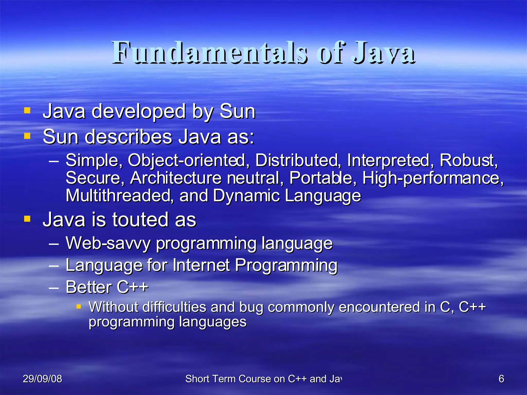 Fundamentals of Java Java developed by Sun Sun describes Java as: Simple, Object-oriented, Distributed, Interpreted, Robust, Secure, Architecture neutral, Portable, High-performance, Multithreaded, and Dynamic Language Java is touted as Web-savvy programming language Language for Internet Programming Better C++ Without difficulties and bug commonly encountered in C, C++ programming languages 