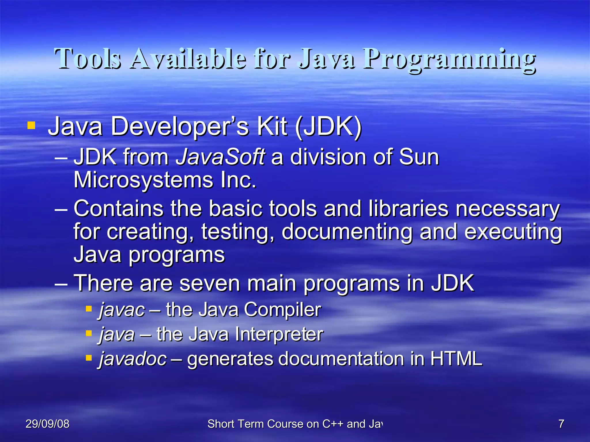 Tools Available for Java Programming Java Developer’s Kit (JDK) JDK from  JavaSoft  a division of Sun Microsystems Inc.  Contains the basic tools and libraries necessary for creating, testing, documenting and executing Java programs There are seven main programs in JDK javac –  the Java Compiler java  – the Java Interpreter javadoc  – generates documentation in HTML 