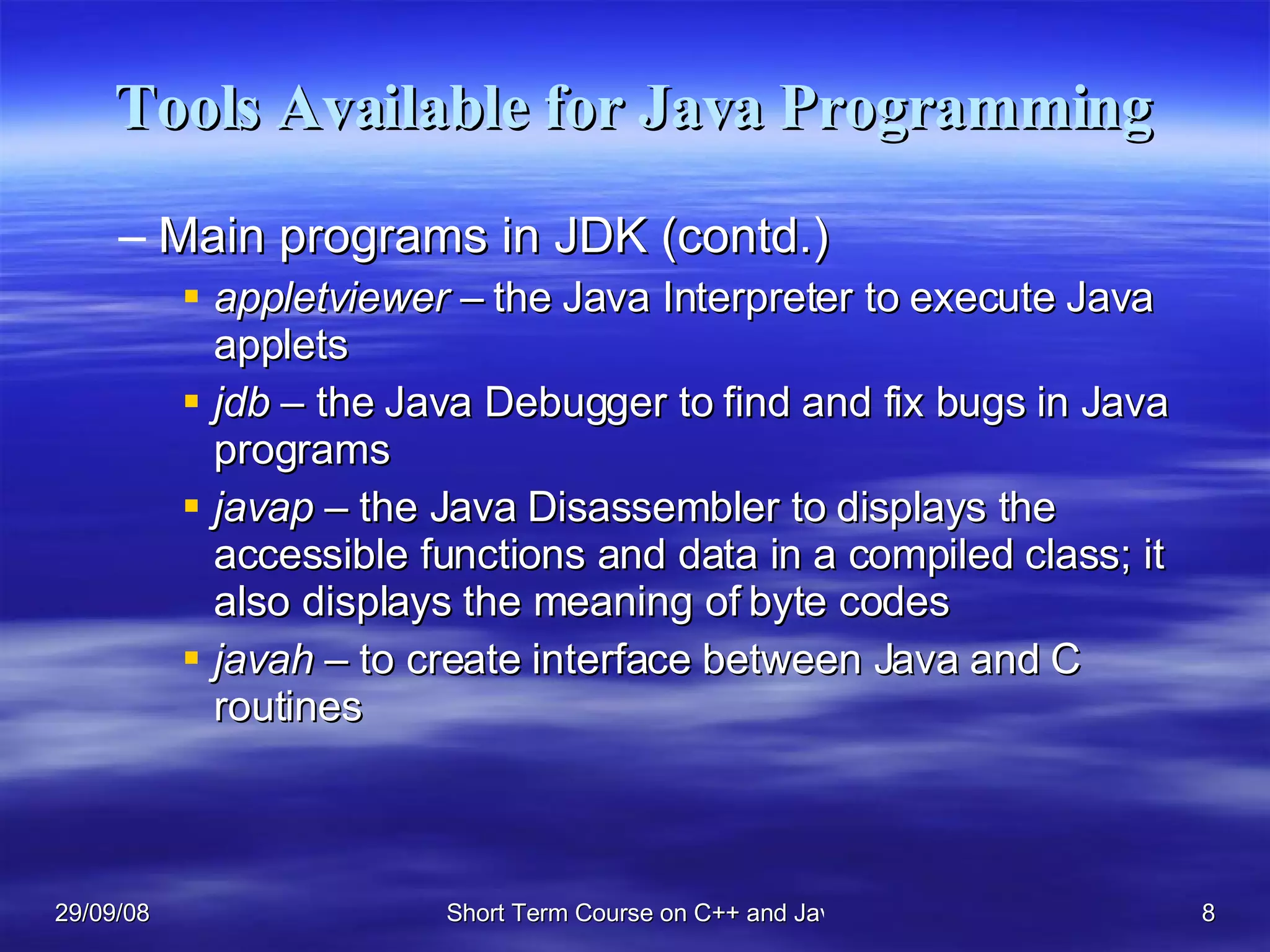 Tools Available for Java Programming Main programs in JDK (contd.) appletviewer –  the Java Interpreter to execute Java applets jdb  – the Java Debugger to find and fix bugs in Java programs javap  – the Java Disassembler to displays the accessible functions and data in a compiled class; it also displays the meaning of byte codes javah  – to create interface between Java and C routines 