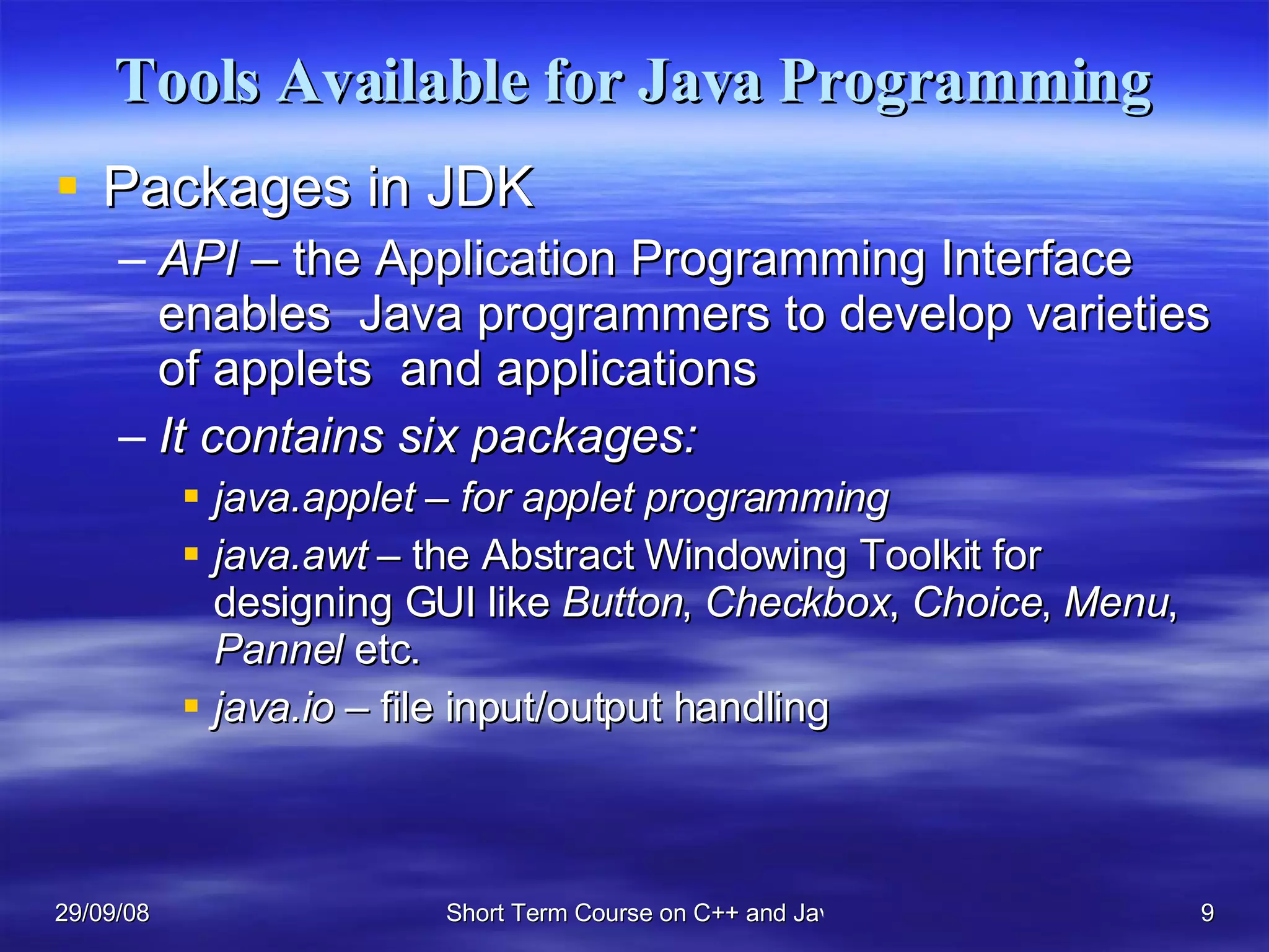 Tools Available for Java Programming Packages in JDK API –  the Application Programming Interface enables  Java programmers to develop varieties of applets  and applications It contains six packages: java.applet – for applet programming java.awt –  the Abstract Windowing Toolkit for designing GUI like  Button ,  Checkbox ,  Choice ,  Menu ,  Pannel  etc. java.io  – file input/output handling 
