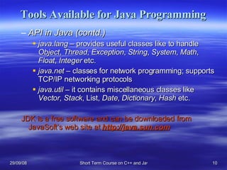 Tools Available for Java Programming API in Java (contd.) java.lang  – provides useful classes like to handle  Object ,  Thread ,  Exception ,  String ,  System ,  Math ,  Float ,  Integer  etc. java.net  – classes for network programming; supports TCP/IP networking protocols java.util  – it contains miscellaneous classes like  Vector ,  Stack , List,  Date ,  Dictionary ,  Hash  etc. JDK is a free software and can be downloaded from JavaSoft’s web site at  http://java.sun.com 