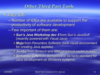 Other Third Part Tools  Java IDE Number of IDEs are available to support the productivity of software development  Few important of them are: Sun’s Java Workshop dev 5  from  Sun’s JavaSoft  (recently powered with Visual Java) Mojo  from  Penumbra Software  (best visual environment for creating Java applets) Jumba   from  Aimtech and IBM  (graphical applet builder) Semantic Café  from  Semantics  (a de-facto standard for Java development on Windows systems) 