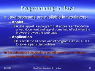 Programming in Java Java programs are available in two flavors: Applet A java applet is a program that appears embedded in a web document and applet come into effect when the browser browse the web page Application   It is similar to all other kind of programs like in C, C++ to solve a particular problem In the subsequent discussions we will learn how to manage these two types of Java programs   
