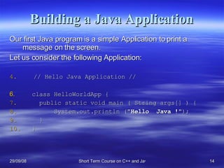 Building a Java Application Our first Java program is a simple Application to print a message on the screen.  Let us consider the following Application: // Hello Java Application // class HelloWorldApp {   public static void main ( String args[] ) {   System.out.println (&quot; Hello  Java   ! &quot;);    } } 