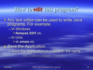 How to  edit  this program? Any text editor can be used to write Java programs. For example, In Windows Notepad,   EDIT  etc. In Unix vi ,  emacs  etc. Save the Application Save the Application in a file with the name  HelloWorldApp.java 