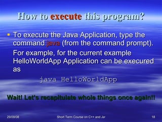 How to  execute  this program? To execute the Java Application, type the command  java  (from the command prompt). For example, for the current example HelloWorldApp Application can be execured as java HelloWorldApp Wait! Let’s recapitulate whole things once again!! 