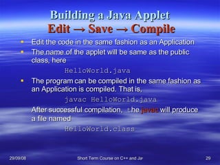 Building a Java Applet   Edit  ->  Save  ->  Compile Edit the code in the same fashion as an Application The name of the applet will be same as the public class, here  HelloWorld.java The program can be compiled in the same fashion as an Application is compiled. That is, javac HelloWorld.java After successful compilation,  t he  javac  will produce a file named HelloWorld.class 