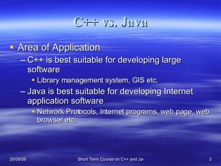 C++ vs. Java Area of Application C++ is best suitable for developing large software Library management system, GIS etc. Java is best suitable for developing Internet application software Network Protocols, Internet programs, web page, web browser etc. 