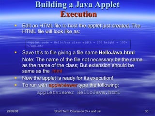 Building a Java Applet   Execution Edit an HTML file to host the applet just created. The HTML file will look like as: Save this to file giving a file name  HelloJava.html Note: The name of the file not necessary be the same as the name of the class; But extension should be same as the  .html Now the applet is ready for its execution! To run with  appletviewer  type the following:   appletviewer HelloJava.html <applet code = HelloJava.class width = 200 height = 100> </applet> 