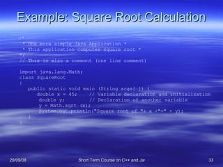 Example: Square Root Calculation /* * One more simple Java Application * * This application computes square root * */ // This is also a comment (one line comment) import java.lang.Math; class SquareRoot  { public static void main (String args[ ]) { double x = 45;  // Variable declaration and initialization   double y;   // Declaration of another variable   y = Math.sqrt (x);   System.out.println(&quot;Square root of &quot;+ x +&quot;=&quot; + y); } } 