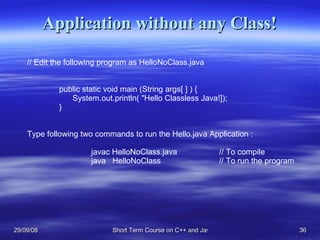 Application without any Class! // Edit the following program as HelloNoClass.java public static void main (String args[ ] ) {   System.out.println( &quot;Hello Classless Java!]); } Type following two commands to run the Hello.java Application : javac HelloNoClass.java // To compile java  HelloNoClass // To run the program 
