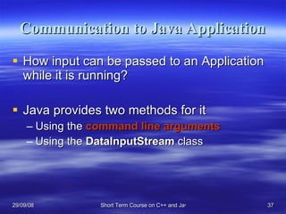 Communication to Java Application How input can be passed to an Application while it is running? Java provides two methods for it Using the  command line arguments Using the  DataInputStream  class 