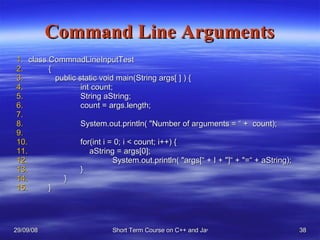 Command Line Arguments class CommnadLineInputTest {    public static void main(String args[ ] ) {   int count; String aString; count = args.length; System.out.println( &quot;Number of arguments = “ +  count); for(int i = 0; i < count; i++) {   aString = args[0]; System.out.println( &quot;args[“ + I + &quot;]“ + &quot;=“ + aString); }   } }  