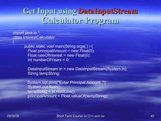 Get Input using  DataInputStream Calculator Program import java.io.*; class InterestCalculator { public static void main(String args[ ] ) {   Float principalAmount = new Float(0);   Float rateOfInterest = new Float(0);   int numberOfYears = 0;     DataInputStream in = new DataInputStream(System.in);   String tempString;   System.out.print(&quot;Enter Principal Amount: &quot;);   System.out.flush();   tempString = in.readLine();   principalAmount = Float.valueOf(tempString); 
