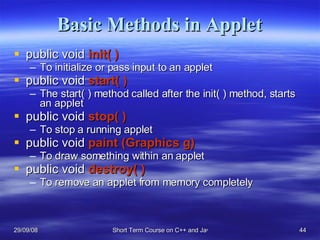 Basic Methods in Applet public void  init( ) To initialize or pass input to an applet public void  start( ) The start( ) method called after the init( ) method, starts an applet public void  stop( ) To stop a running applet public void  paint (Graphics g) To draw something within an applet public void  destroy( ) To remove an applet from memory completely 