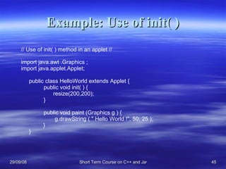Example: Use of init( ) // Use of init( ) method in an applet // import java.awt .Graphics ; import java.applet.Applet; public class HelloWorld extends Applet { public void init( ) {   resize(200,200); } public void paint (Graphics g ) {    g.drawString ( &quot; Hello World !&quot;, 50, 25 ); } } 