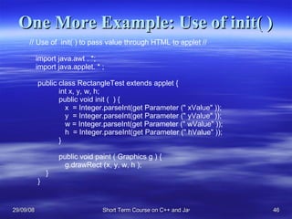 One More Example: Use of init( ) // Use of  init( ) to pass value through HTML to applet // import java.awt . *; import java.applet. * ; public class RectangleTest extends applet { int x, y, w, h;  public void init (  ) {   x  = Integer.parseInt(get Parameter (&quot; xValue&quot; ));   y  = Integer.parseInt(get Parameter (&quot; yValue&quot; ));   w = Integer.parseInt(get Parameter (&quot; wValue&quot; ));   h  = Integer.parseInt(get Parameter (&quot; hValue&quot; ));  }  public void paint ( Graphics g ) {    g.drawRect (x, y, w, h ); } } 