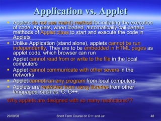 Application vs. Applet Applets  do not use main() method  for initiating the execution of code. Applets, when loaded, automatically call certain methods of  Applet class  to start and execute the code in Applets Unlike Application (stand alone), applets  cannot be run independently . They are to be  embedded in HTML pages  as applet code, which browser can run Applet  cannot read from or write to the file  in the local computers Applet  cannot communicate with other severs  in the networks Applet  cannot run any program  from local computers Applets are  restricted from using libraries  from other languages, such as, C, C++. Why applets are designed with so many restrictions?? 