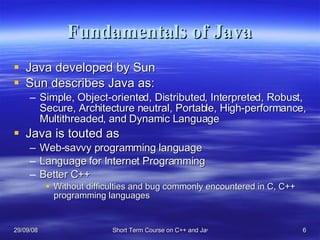 Fundamentals of Java Java developed by Sun Sun describes Java as: Simple, Object-oriented, Distributed, Interpreted, Robust, Secure, Architecture neutral, Portable, High-performance, Multithreaded, and Dynamic Language Java is touted as Web-savvy programming language Language for Internet Programming Better C++ Without difficulties and bug commonly encountered in C, C++ programming languages 