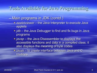 Tools Available for Java Programming Main programs in JDK (contd.) appletviewer –  the Java Interpreter to execute Java applets jdb  – the Java Debugger to find and fix bugs in Java programs javap  – the Java Disassembler to displays the accessible functions and data in a compiled class; it also displays the meaning of byte codes javah  – to create interface between Java and C routines 