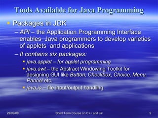Tools Available for Java Programming Packages in JDK API –  the Application Programming Interface enables  Java programmers to develop varieties of applets  and applications It contains six packages: java.applet – for applet programming java.awt –  the Abstract Windowing Toolkit for designing GUI like  Button ,  Checkbox ,  Choice ,  Menu ,  Pannel  etc. java.io  – file input/output handling 
