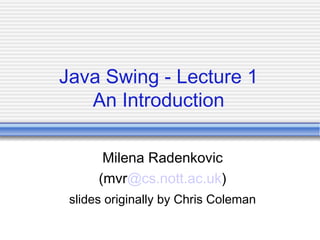 Java Swing - Lecture 1
An Introduction
Milena Radenkovic
(mvr@cs.nott.ac.uk)
slides originally by Chris Coleman
 