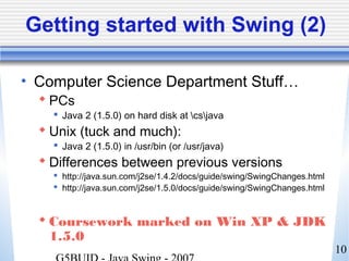 10
Getting started with Swing (2)
• Computer Science Department Stuff…
 PCs
 Java 2 (1.5.0) on hard disk at csjava
 Unix (tuck and much):
 Java 2 (1.5.0) in /usr/bin (or /usr/java)
 Differences between previous versions
 http://java.sun.com/j2se/1.4.2/docs/guide/swing/SwingChanges.html
 http://java.sun.com/j2se/1.5.0/docs/guide/swing/SwingChanges.html
 Coursework marked on Win XP & JDK
1.5.0
 