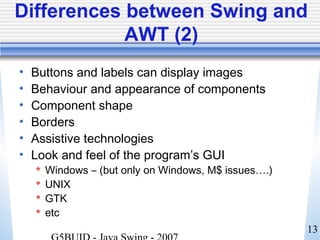 13
Differences between Swing and
AWT (2)
• Buttons and labels can display images
• Behaviour and appearance of components
• Component shape
• Borders
• Assistive technologies
• Look and feel of the program’s GUI
 Windows – (but only on Windows, M$ issues….)
 UNIX
 GTK
 etc
 