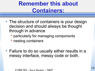 16
Remember this about
Containers:
• The structure of containers is your design
decision and should always be thought
through in advance
 particularly for managing components
 nesting containers
• Failure to do so usually either results in a
messy interface, messy code or both.
 