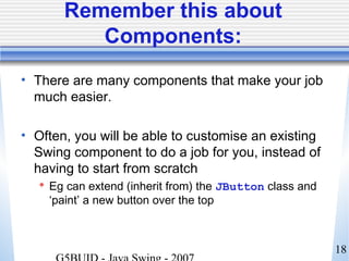 18
Remember this about
Components:
• There are many components that make your job
much easier.
• Often, you will be able to customise an existing
Swing component to do a job for you, instead of
having to start from scratch
 Eg can extend (inherit from) the JButton class and
‘paint’ a new button over the top
 