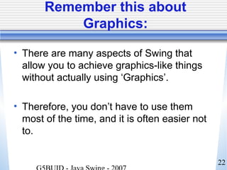 22
Remember this about
Graphics:
• There are many aspects of Swing that
allow you to achieve graphics-like things
without actually using ‘Graphics’.
• Therefore, you don’t have to use them
most of the time, and it is often easier not
to.
 