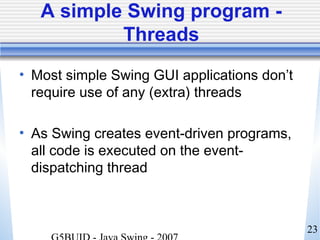 23
A simple Swing program -
Threads
• Most simple Swing GUI applications don’t
require use of any (extra) threads
• As Swing creates event-driven programs,
all code is executed on the event-
dispatching thread
 