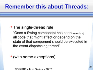 24
Remember this about Threads:
The single-thread rule
“Once a Swing component has been realized,
all code that might affect or depend on the
state of that component should be executed in
the event-dispatching thread”
(with some exceptions)
 