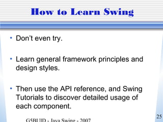 25
How to Learn Swing
• Don’t even try.
• Learn general framework principles and
design styles.
• Then use the API reference, and Swing
Tutorials to discover detailed usage of
each component.
 