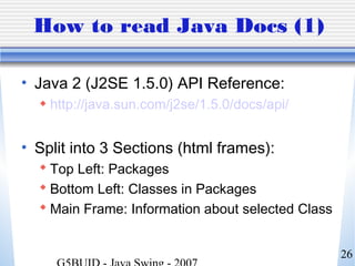 26
How to read Java Docs (1)
• Java 2 (J2SE 1.5.0) API Reference:
 http://java.sun.com/j2se/1.5.0/docs/api/
• Split into 3 Sections (html frames):
 Top Left: Packages
 Bottom Left: Classes in Packages
 Main Frame: Information about selected Class
 