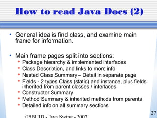 27
How to read Java Docs (2)
• General idea is find class, and examine main
frame for information.
• Main frame pages split into sections:
 Package hierarchy & implemented interfaces
 Class Description, and links to more info
 Nested Class Summary – Detail in separate page
 Fields - 2 types Class (static) and instance, plus fields
inherited from parent classes / interfaces
 Constructor Summary
 Method Summary & inherited methods from parents
 Detailed info on all summary sections
 