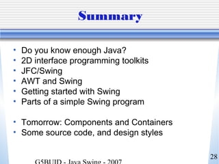28
Summary
• Do you know enough Java?
• 2D interface programming toolkits
• JFC/Swing
• AWT and Swing
• Getting started with Swing
• Parts of a simple Swing program
• Tomorrow: Components and Containers
• Some source code, and design styles
 