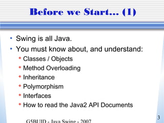 3
Before we Start… (1)
• Swing is all Java.
• You must know about, and understand:
 Classes / Objects
 Method Overloading
 Inheritance
 Polymorphism
 Interfaces
 How to read the Java2 API Documents
 